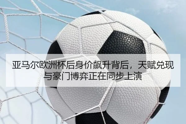 亚马尔欧洲杯后身价飙升背后，天赋兑现与豪门博弈正在同步上演