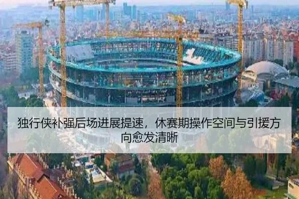 独行侠补强后场进展提速，休赛期操作空间与引援方向愈发清晰